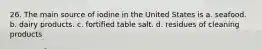 26. The main source of iodine in the United States is a. seafood. b. dairy products. c. fortified table salt. d. residues of cleaning products