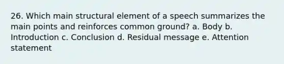 26. Which main structural element of a speech summarizes the main points and reinforces common ground? a. Body b. Introduction c. Conclusion d. Residual message e. Attention statement