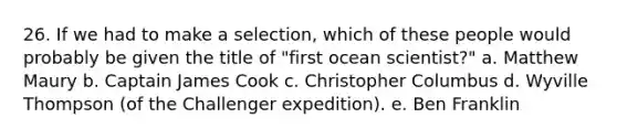 26. If we had to make a selection, which of these people would probably be given the title of "first ocean scientist?" a. Matthew Maury b. Captain James Cook c. Christopher Columbus d. Wyville Thompson (of the Challenger expedition). e. Ben Franklin