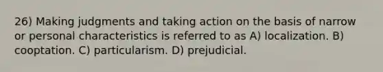 26) Making judgments and taking action on the basis of narrow or personal characteristics is referred to as A) localization. B) cooptation. C) particularism. D) prejudicial.