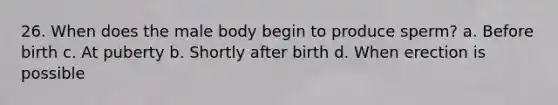 26. When does the male body begin to produce sperm? a. Before birth c. At puberty b. Shortly after birth d. When erection is possible