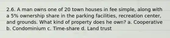 2.6. A man owns one of 20 town houses in fee simple, along with a 5% ownership share in the parking facilities, recreation center, and grounds. What kind of property does he own? a. Cooperative b. Condominium c. Time-share d. Land trust