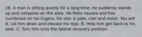 26. A man is sitting quietly for a long time, he suddenly stands up and collapses on the aisle. He feels nausea and has numbness on his íingers, his skin is pale, cool and moist. You will A. Lie him down and elevate his legs. B. Help him get back to his seat. C. Turn him onto the lateral recovery position.