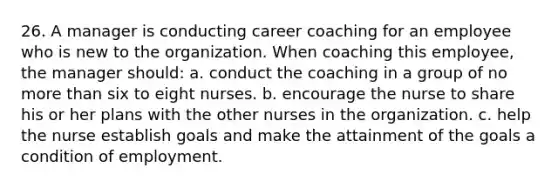 26. A manager is conducting career coaching for an employee who is new to the organization. When coaching this employee, the manager should: a. conduct the coaching in a group of no more than six to eight nurses. b. encourage the nurse to share his or her plans with the other nurses in the organization. c. help the nurse establish goals and make the attainment of the goals a condition of employment.