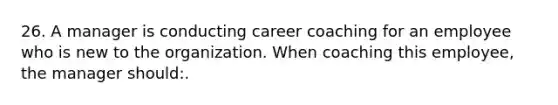 26. A manager is conducting career coaching for an employee who is new to the organization. When coaching this employee, the manager should:.