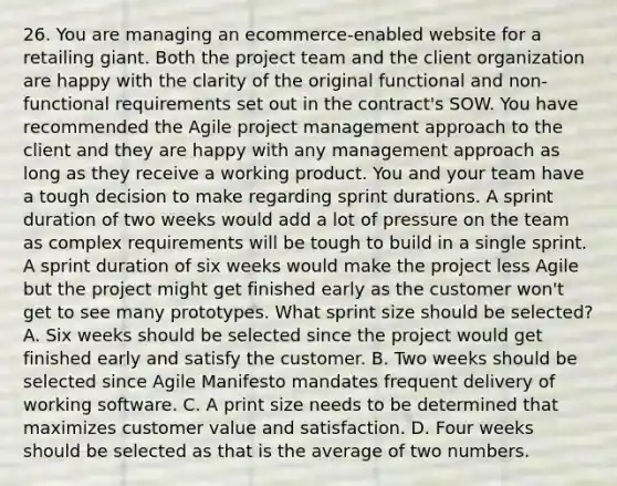 26. You are managing an ecommerce-enabled website for a retailing giant. Both the project team and the client organization are happy with the clarity of the original functional and non-functional requirements set out in the contract's SOW. You have recommended the Agile project management approach to the client and they are happy with any management approach as long as they receive a working product. You and your team have a tough decision to make regarding sprint durations. A sprint duration of two weeks would add a lot of pressure on the team as complex requirements will be tough to build in a single sprint. A sprint duration of six weeks would make the project less Agile but the project might get finished early as the customer won't get to see many prototypes. What sprint size should be selected? A. Six weeks should be selected since the project would get finished early and satisfy the customer. B. Two weeks should be selected since Agile Manifesto mandates frequent delivery of working software. C. A print size needs to be determined that maximizes customer value and satisfaction. D. Four weeks should be selected as that is the average of two numbers.