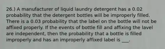 26.) A manufacturer of liquid laundry detergent has a 0.02 probability that the detergent bottles will be improperly filled. There is a 0.03 probability that the label on the bottle will not be affixed properly. If the events of bottle fill and affixing the lavel are independent, then the probability that a bottle is filled improperly and has an improperly affixed label is ___.