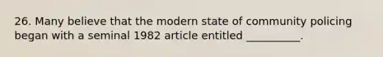 26. Many believe that the modern state of community policing began with a seminal 1982 article entitled __________.