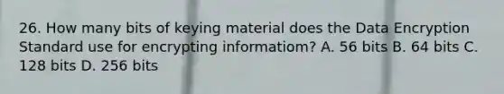 26. How many bits of keying material does the Data Encryption Standard use for encrypting informatiom? A. 56 bits B. 64 bits C. 128 bits D. 256 bits