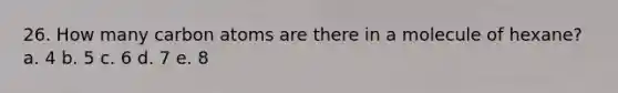 26. How many carbon atoms are there in a molecule of hexane? a. 4 b. 5 c. 6 d. 7 e. 8