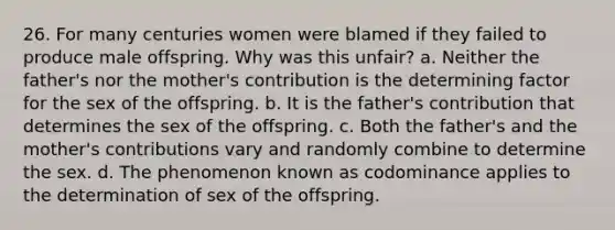 26. For many centuries women were blamed if they failed to produce male offspring. Why was this unfair? a. Neither the father's nor the mother's contribution is the determining factor for the sex of the offspring. b. It is the father's contribution that determines the sex of the offspring. c. Both the father's and the mother's contributions vary and randomly combine to determine the sex. d. The phenomenon known as codominance applies to the determination of sex of the offspring.