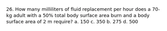 26. How many milliliters of fluid replacement per hour does a 70-kg adult with a 50% total body surface area burn and a body surface area of 2 m require? a. 150 c. 350 b. 275 d. 500