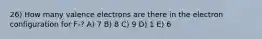 26) How many valence electrons are there in the electron configuration for F-? A) 7 B) 8 C) 9 D) 1 E) 6