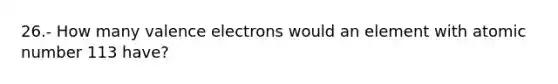 26.- How many <a href='https://www.questionai.com/knowledge/knWZpHTJT4-valence-electrons' class='anchor-knowledge'>valence electrons</a> would an element with atomic number 113 have?