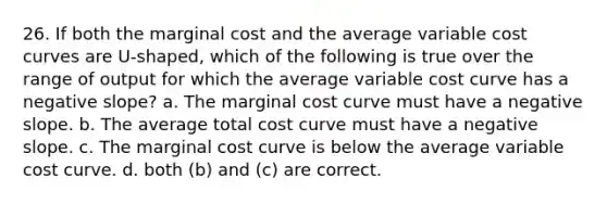 26. If both the marginal cost and the average variable cost curves are U-shaped, which of the following is true over the range of output for which the average variable cost curve has a negative slope? a. The marginal cost curve must have a negative slope. b. The average total cost curve must have a negative slope. c. The marginal cost curve is below the average variable cost curve. d. both (b) and (c) are correct.