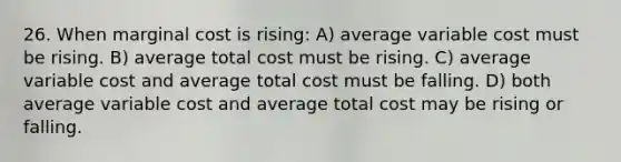 26. When marginal cost is rising: A) average variable cost must be rising. B) average total cost must be rising. C) average variable cost and average total cost must be falling. D) both average variable cost and average total cost may be rising or falling.