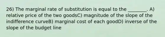 26) The marginal rate of substitution is equal to the ________. A) relative price of the two goodsC) magnitude of the slope of the indifference curveB) marginal cost of each goodD) inverse of the slope of the budget line