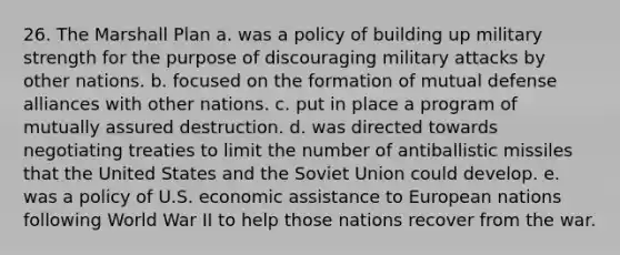 26. The Marshall Plan a. was a policy of building up military strength for the purpose of discouraging military attacks by other nations. b. focused on the formation of mutual defense alliances with other nations. c. put in place a program of mutually assured destruction. d. was directed towards negotiating treaties to limit the number of antiballistic missiles that the United States and the Soviet Union could develop. e. was a policy of U.S. economic assistance to European nations following World War II to help those nations recover from the war.