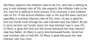 26) Mary expects the inflation rate to be 2%, and she is willing to pay a real interest rate of 3%. Joe expects the inflation rate to be 2%, and he is willing to lend money if he receives a real interest rate of 3%. If the actual inflation rate is 3% and the loan contract specifies a nominal interest rate of 5%, then: A) Joe is glad he lent out funds even though his real interest rate has fallen. B) Joe is sorry he lent out funds, since his real interest rate is now 2%. C) Mary is glad she lent out the funds because her real interest rate has fallen. D) Mary is sorry she borrowed funds, since her real interest rate is now 6%. E) Mary is glad because her real interest rate has risen.