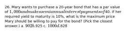 26. Mary wants to purchase a 20-year bond that has a par value of 1,000 and makes semiannual interest payments of40. If her required yield to maturity is 10%, what is the maximum price Mary should be willing to pay for the bond? (Pick the closest answer.) a. 902 b.925 c. 1000 d.828