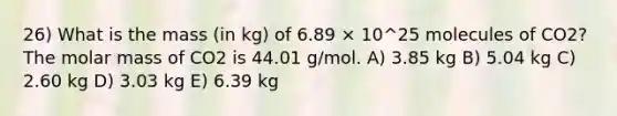 26) What is the mass (in kg) of 6.89 × 10^25 molecules of CO2? The molar mass of CO2 is 44.01 g/mol. A) 3.85 kg B) 5.04 kg C) 2.60 kg D) 3.03 kg E) 6.39 kg