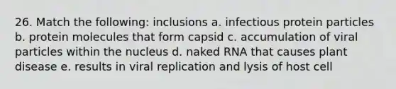 26. Match the following: inclusions a. infectious protein particles b. protein molecules that form capsid c. accumulation of viral particles within the nucleus d. naked RNA that causes plant disease e. results in viral replication and lysis of host cell