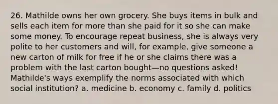 26. Mathilde owns her own grocery. She buys items in bulk and sells each item for more than she paid for it so she can make some money. To encourage repeat business, she is always very polite to her customers and will, for example, give someone a new carton of milk for free if he or she claims there was a problem with the last carton bought—no questions asked! Mathilde's ways exemplify the norms associated with which social institution? a. medicine b. economy c. family d. politics