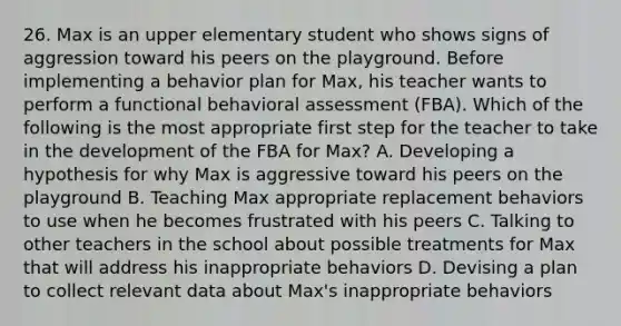 26. Max is an upper elementary student who shows signs of aggression toward his peers on the playground. Before implementing a behavior plan for Max, his teacher wants to perform a functional behavioral assessment (FBA). Which of the following is the most appropriate first step for the teacher to take in the development of the FBA for Max? A. Developing a hypothesis for why Max is aggressive toward his peers on the playground B. Teaching Max appropriate replacement behaviors to use when he becomes frustrated with his peers C. Talking to other teachers in the school about possible treatments for Max that will address his inappropriate behaviors D. Devising a plan to collect relevant data about Max's inappropriate behaviors