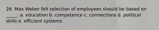 26. Max Weber felt selection of employees should be based on _____. a. education b. competence c. connections d. political skills e. efficient systems