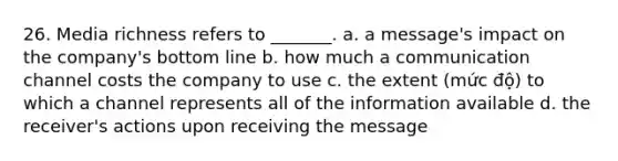 26. Media richness refers to _______. a. a message's impact on the company's bottom line b. how much a communication channel costs the company to use c. the extent (mức độ) to which a channel represents all of the information available d. the receiver's actions upon receiving the message