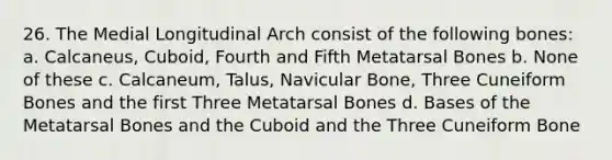 26. The Medial Longitudinal Arch consist of the following bones: a. Calcaneus, Cuboid, Fourth and Fifth Metatarsal Bones b. None of these c. Calcaneum, Talus, Navicular Bone, Three Cuneiform Bones and the first Three Metatarsal Bones d. Bases of the Metatarsal Bones and the Cuboid and the Three Cuneiform Bone