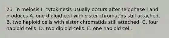 26. In meiosis I, cytokinesis usually occurs after telophase I and produces A. one diploid cell with sister chromatids still attached. B. two haploid cells with sister chromatids still attached. C. four haploid cells. D. two diploid cells. E. one haploid cell.