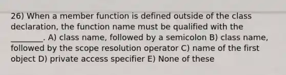 26) When a member function is defined outside of the class declaration, the function name must be qualified with the ________. A) class name, followed by a semicolon B) class name, followed by the scope resolution operator C) name of the first object D) private access specifier E) None of these