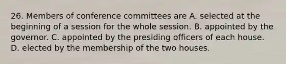 26. Members of conference committees are A. selected at the beginning of a session for the whole session. B. appointed by the governor. C. appointed by the presiding officers of each house. D. elected by the membership of the two houses.