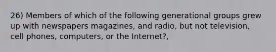 26) Members of which of the following generational groups grew up with newspapers magazines, and radio, but not television, cell phones, computers, or the Internet?,