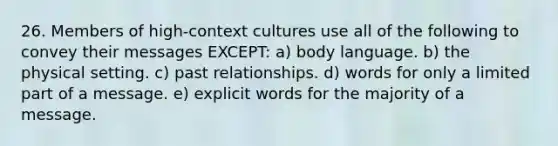 26. Members of high-context cultures use all of the following to convey their messages EXCEPT: a) body language. b) the physical setting. c) past relationships. d) words for only a limited part of a message. e) explicit words for the majority of a message.