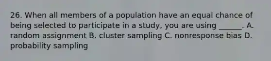 26. When all members of a population have an equal chance of being selected to participate in a study, you are using ______. A. random assignment B. cluster sampling C. nonresponse bias D. probability sampling