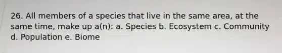 26. All members of a species that live in the same area, at the same time, make up a(n): a. Species b. Ecosystem c. Community d. Population e. Biome