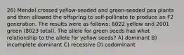 26) Mendel crossed yellow-seeded and green-seeded pea plants and then allowed the offspring to self-pollinate to produce an F2 generation. The results were as follows: 6022 yellow and 2001 green (8023 total). The allele for green seeds has what relationship to the allele for yellow seeds? A) dominant B) incomplete dominant C) recessive D) codominant