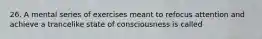 26. A mental series of exercises meant to refocus attention and achieve a trancelike state of consciousness is called