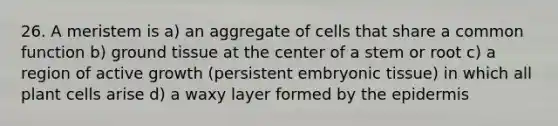 26. A meristem is a) an aggregate of cells that share a common function b) ground tissue at the center of a stem or root c) a region of active growth (persistent embryonic tissue) in which all plant cells arise d) a waxy layer formed by the epidermis