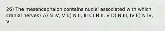 26) The mesencephalon contains nuclei associated with which cranial nerves? A) N IV, V B) N II, III C) N II, V D) N III, IV E) N IV, VI