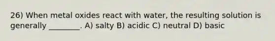 26) When metal oxides react with water, the resulting solution is generally ________. A) salty B) acidic C) neutral D) basic