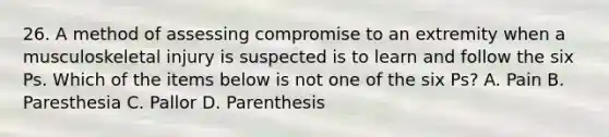 26. A method of assessing compromise to an extremity when a musculoskeletal injury is suspected is to learn and follow the six Ps. Which of the items below is not one of the six Ps? A. Pain B. Paresthesia C. Pallor D. Parenthesis