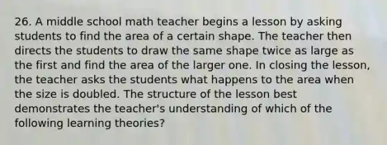 26. A middle school math teacher begins a lesson by asking students to find the area of a certain shape. The teacher then directs the students to draw the same shape twice as large as the first and find the area of the larger one. In closing the lesson, the teacher asks the students what happens to the area when the size is doubled. The structure of the lesson best demonstrates the teacher's understanding of which of the following learning theories?