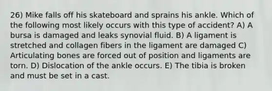 26) Mike falls off his skateboard and sprains his ankle. Which of the following most likely occurs with this type of accident? A) A bursa is damaged and leaks synovial fluid. B) A ligament is stretched and collagen fibers in the ligament are damaged C) Articulating bones are forced out of position and ligaments are torn. D) Dislocation of the ankle occurs. E) The tibia is broken and must be set in a cast.