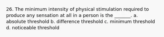 26. The minimum intensity of physical stimulation required to produce any sensation at all in a person is the _______. a. absolute threshold b. difference threshold c. minimum threshold d. noticeable threshold