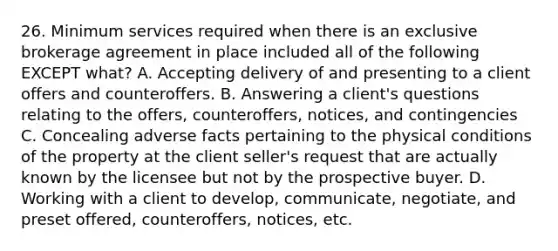 26. Minimum services required when there is an exclusive brokerage agreement in place included all of the following EXCEPT what? A. Accepting delivery of and presenting to a client offers and counteroffers. B. Answering a client's questions relating to the offers, counteroffers, notices, and contingencies C. Concealing adverse facts pertaining to the physical conditions of the property at the client seller's request that are actually known by the licensee but not by the prospective buyer. D. Working with a client to develop, communicate, negotiate, and preset offered, counteroffers, notices, etc.