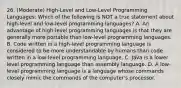 26. (Moderate) High-Level and Low-Level Programming Languages: Which of the following is NOT a true statement about high-level and low-level programming languages? A. An advantage of high-level programming languages is that they are generally more portable than low-level programming languages. B. Code written in a high-level programming language is considered to be more understandable by humans than code written in a low-level programming language. C. Java is a lower level programming language than assembly language. D. A low-level programming language is a language whose commands closely mimic the commands of the computer's processor.