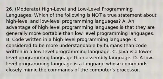 26. (Moderate) High-Level and Low-Level Programming Languages: Which of the following is NOT a true statement about high-level and low-level programming languages? A. An advantage of high-level programming languages is that they are generally more portable than low-level programming languages. B. Code written in a high-level programming language is considered to be more understandable by humans than code written in a low-level programming language. C. Java is a lower level programming language than assembly language. D. A low-level programming language is a language whose commands closely mimic the commands of the computer's processor.